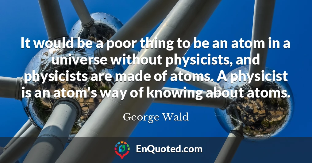 It would be a poor thing to be an atom in a universe without physicists, and physicists are made of atoms. A physicist is an atom's way of knowing about atoms.