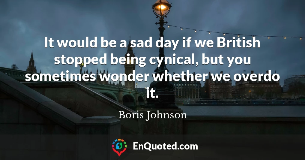 It would be a sad day if we British stopped being cynical, but you sometimes wonder whether we overdo it.