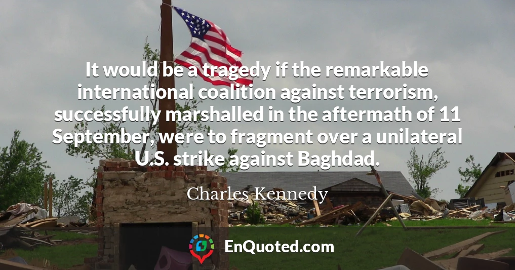 It would be a tragedy if the remarkable international coalition against terrorism, successfully marshalled in the aftermath of 11 September, were to fragment over a unilateral U.S. strike against Baghdad.