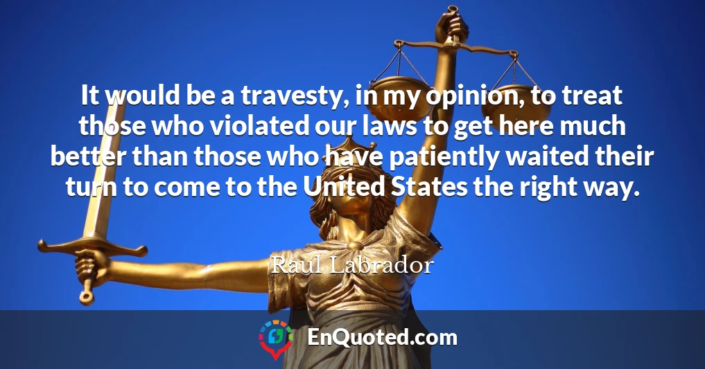 It would be a travesty, in my opinion, to treat those who violated our laws to get here much better than those who have patiently waited their turn to come to the United States the right way.