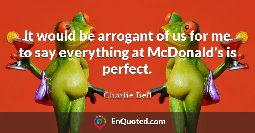 It would be arrogant of us for me to say everything at McDonald's is perfect.
