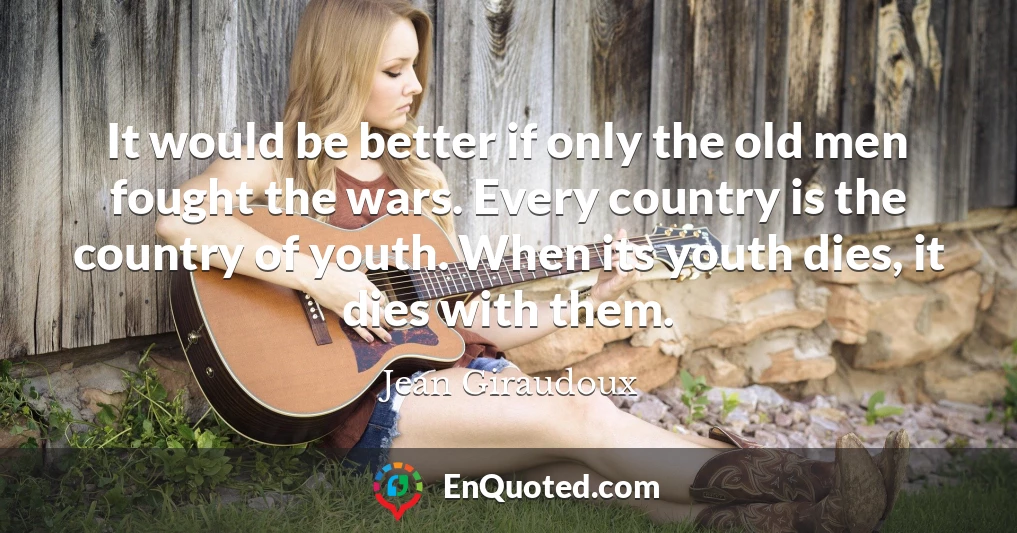 It would be better if only the old men fought the wars. Every country is the country of youth. When its youth dies, it dies with them.
