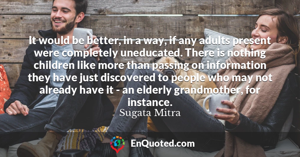 It would be better, in a way, if any adults present were completely uneducated. There is nothing children like more than passing on information they have just discovered to people who may not already have it - an elderly grandmother, for instance.