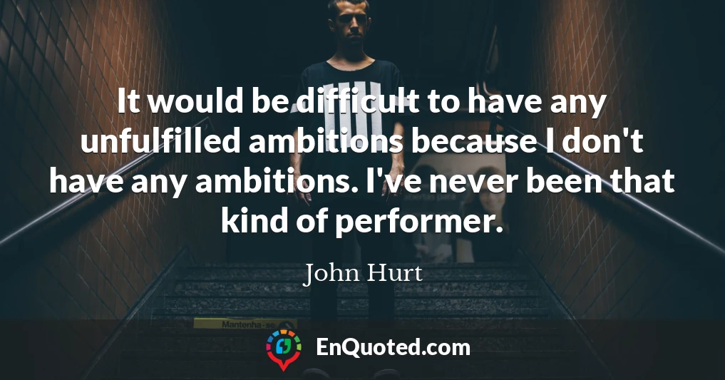 It would be difficult to have any unfulfilled ambitions because I don't have any ambitions. I've never been that kind of performer.