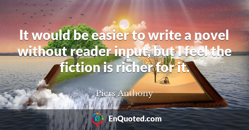 It would be easier to write a novel without reader input, but I feel the fiction is richer for it.