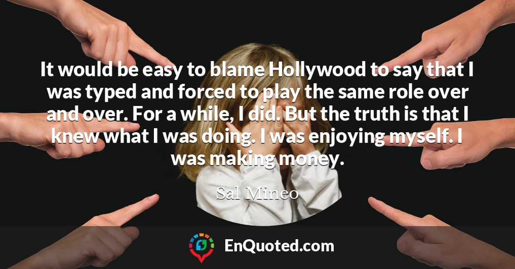 It would be easy to blame Hollywood to say that I was typed and forced to play the same role over and over. For a while, I did. But the truth is that I knew what I was doing. I was enjoying myself. I was making money.