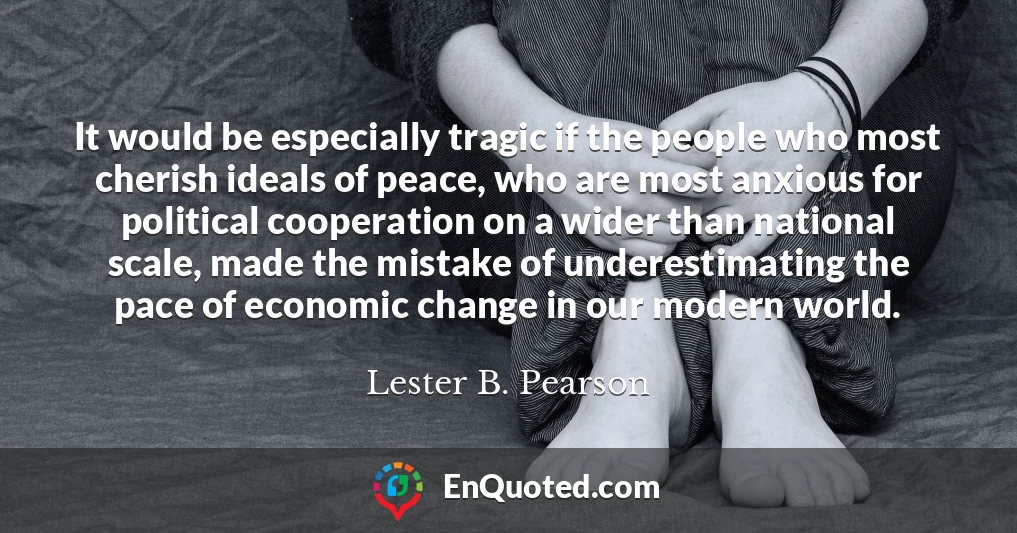 It would be especially tragic if the people who most cherish ideals of peace, who are most anxious for political cooperation on a wider than national scale, made the mistake of underestimating the pace of economic change in our modern world.