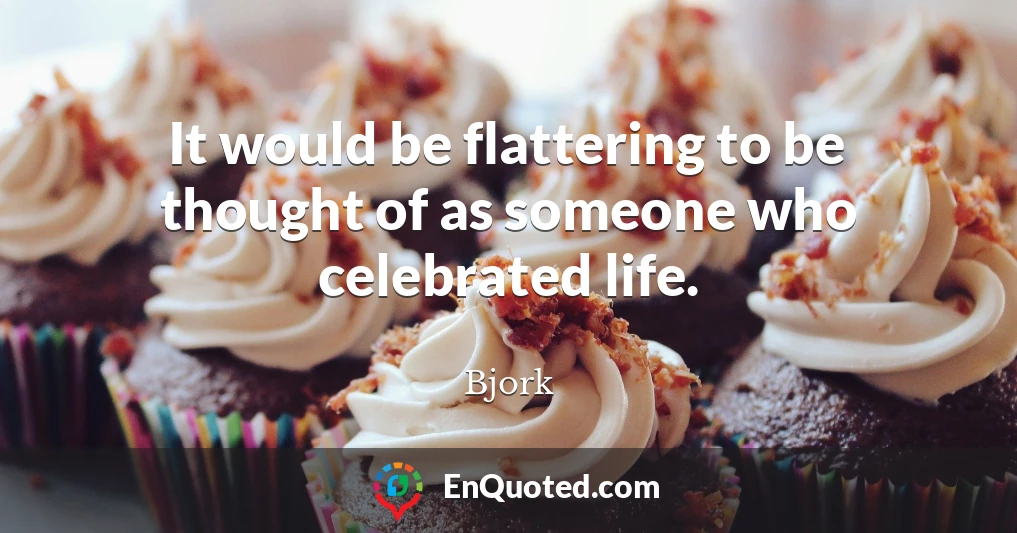 It would be flattering to be thought of as someone who celebrated life.