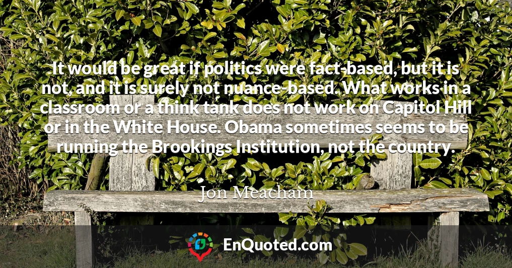 It would be great if politics were fact-based, but it is not, and it is surely not nuance-based. What works in a classroom or a think tank does not work on Capitol Hill or in the White House. Obama sometimes seems to be running the Brookings Institution, not the country.