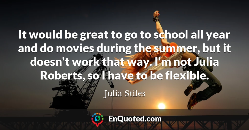 It would be great to go to school all year and do movies during the summer, but it doesn't work that way. I'm not Julia Roberts, so I have to be flexible.
