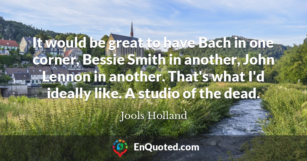 It would be great to have Bach in one corner, Bessie Smith in another, John Lennon in another. That's what I'd ideally like. A studio of the dead.