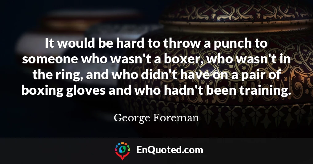It would be hard to throw a punch to someone who wasn't a boxer, who wasn't in the ring, and who didn't have on a pair of boxing gloves and who hadn't been training.