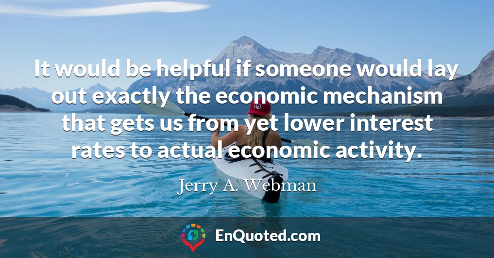 It would be helpful if someone would lay out exactly the economic mechanism that gets us from yet lower interest rates to actual economic activity.