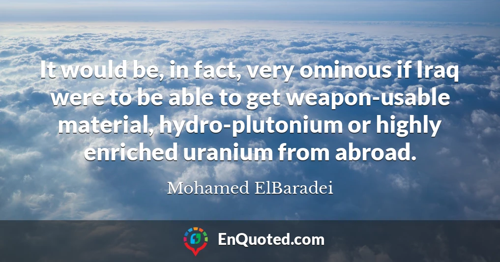 It would be, in fact, very ominous if Iraq were to be able to get weapon-usable material, hydro-plutonium or highly enriched uranium from abroad.