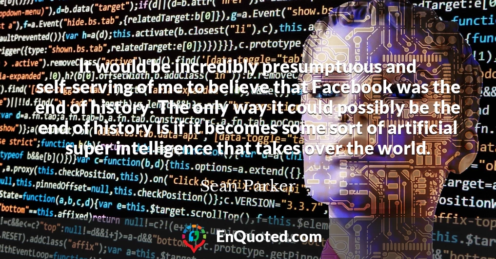 It would be incredibly presumptuous and self-serving of me to believe that Facebook was the end of history. The only way it could possibly be the end of history is if it becomes some sort of artificial super intelligence that takes over the world.