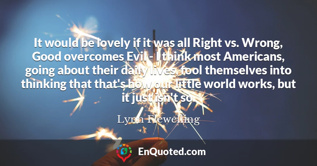 It would be lovely if it was all Right vs. Wrong, Good overcomes Evil - I think most Americans, going about their daily lives, fool themselves into thinking that that's how our little world works, but it just isn't so.