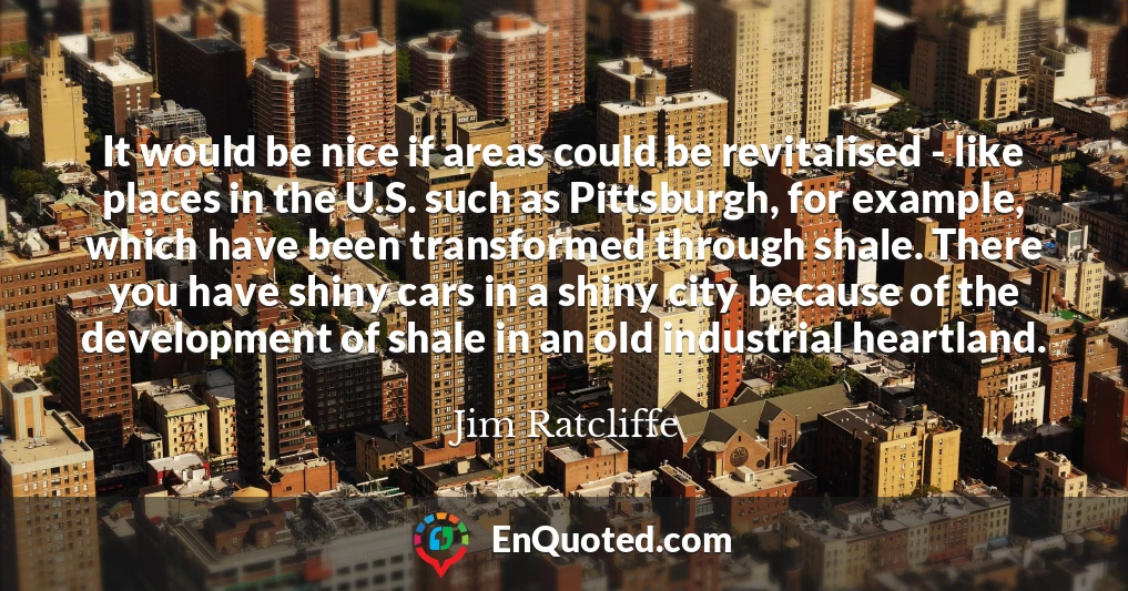 It would be nice if areas could be revitalised - like places in the U.S. such as Pittsburgh, for example, which have been transformed through shale. There you have shiny cars in a shiny city because of the development of shale in an old industrial heartland.