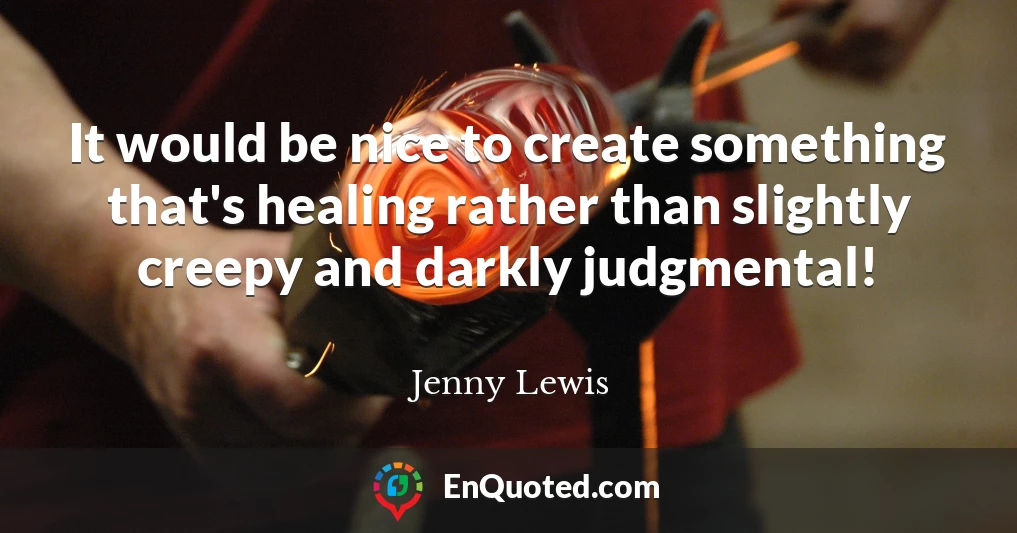 It would be nice to create something that's healing rather than slightly creepy and darkly judgmental!