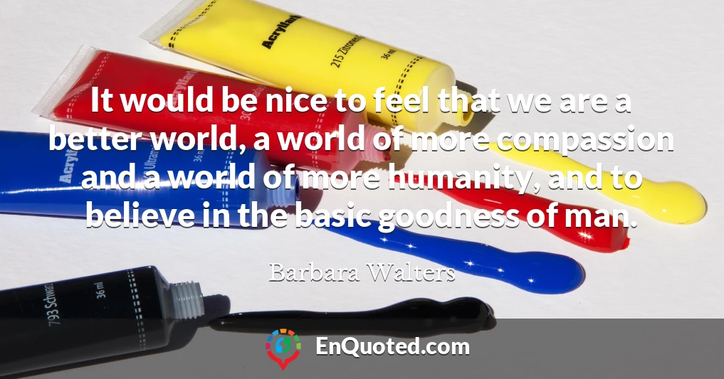 It would be nice to feel that we are a better world, a world of more compassion and a world of more humanity, and to believe in the basic goodness of man.