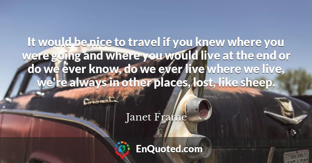 It would be nice to travel if you knew where you were going and where you would live at the end or do we ever know, do we ever live where we live, we're always in other places, lost, like sheep.