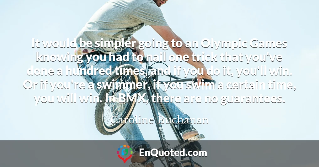 It would be simpler going to an Olympic Games knowing you had to nail one trick that you've done a hundred times, and if you do it, you'll win. Or if you're a swimmer, if you swim a certain time, you will win. In BMX, there are no guarantees.