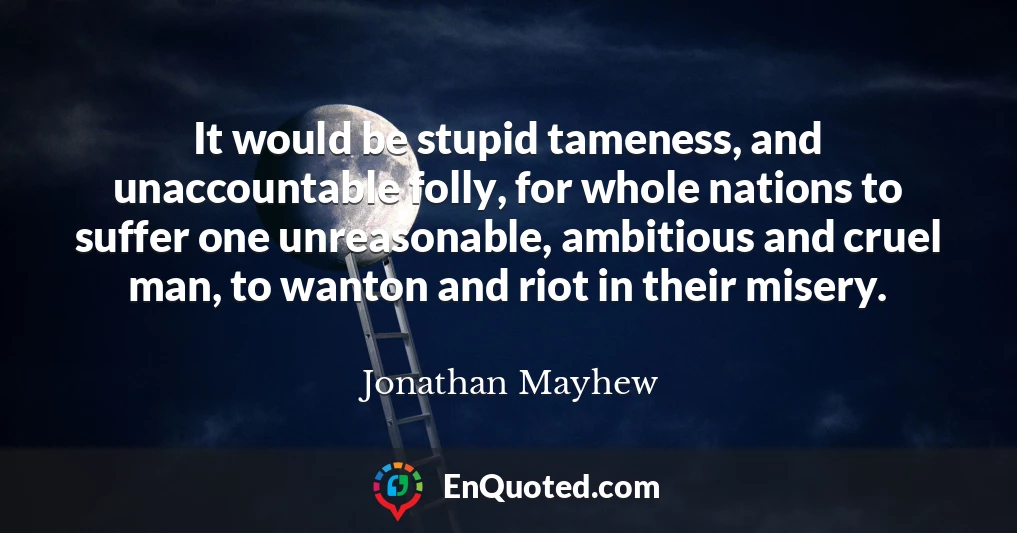 It would be stupid tameness, and unaccountable folly, for whole nations to suffer one unreasonable, ambitious and cruel man, to wanton and riot in their misery.