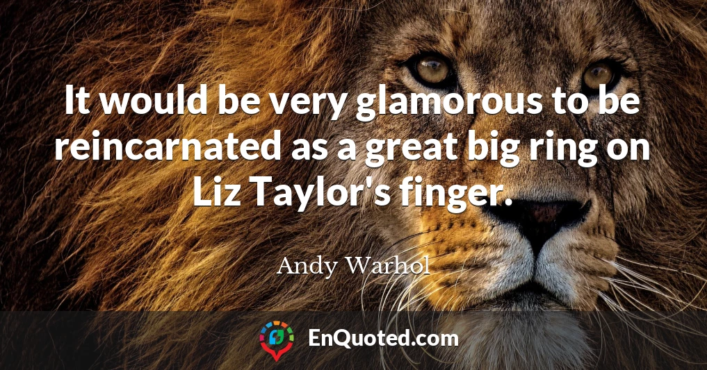 It would be very glamorous to be reincarnated as a great big ring on Liz Taylor's finger.
