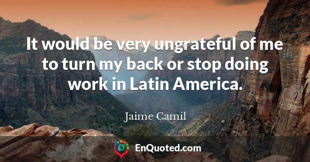 It would be very ungrateful of me to turn my back or stop doing work in Latin America.