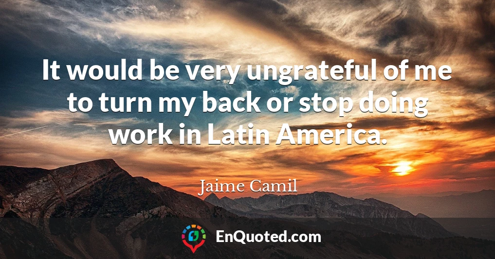 It would be very ungrateful of me to turn my back or stop doing work in Latin America.