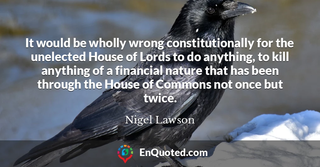 It would be wholly wrong constitutionally for the unelected House of Lords to do anything, to kill anything of a financial nature that has been through the House of Commons not once but twice.