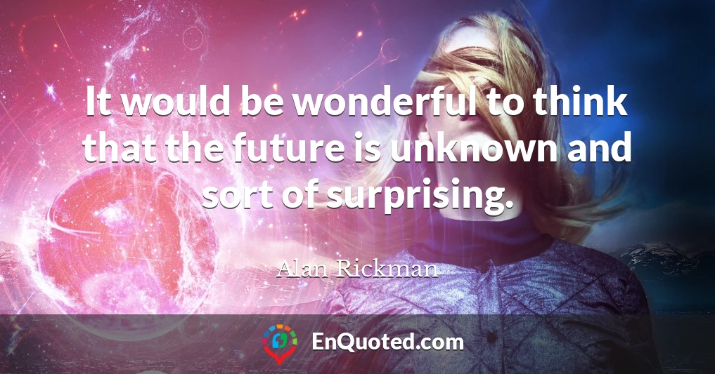 It would be wonderful to think that the future is unknown and sort of surprising.