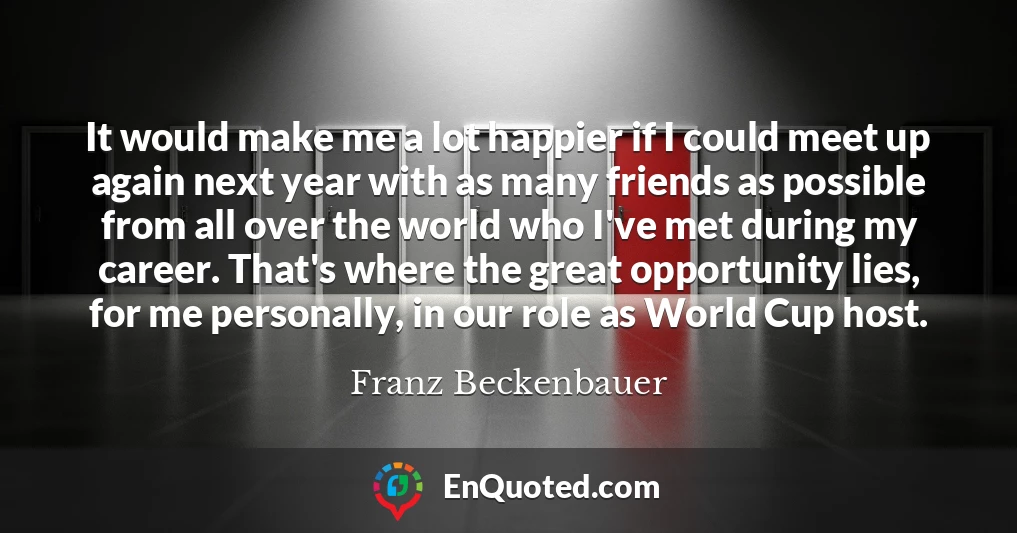 It would make me a lot happier if I could meet up again next year with as many friends as possible from all over the world who I've met during my career. That's where the great opportunity lies, for me personally, in our role as World Cup host.
