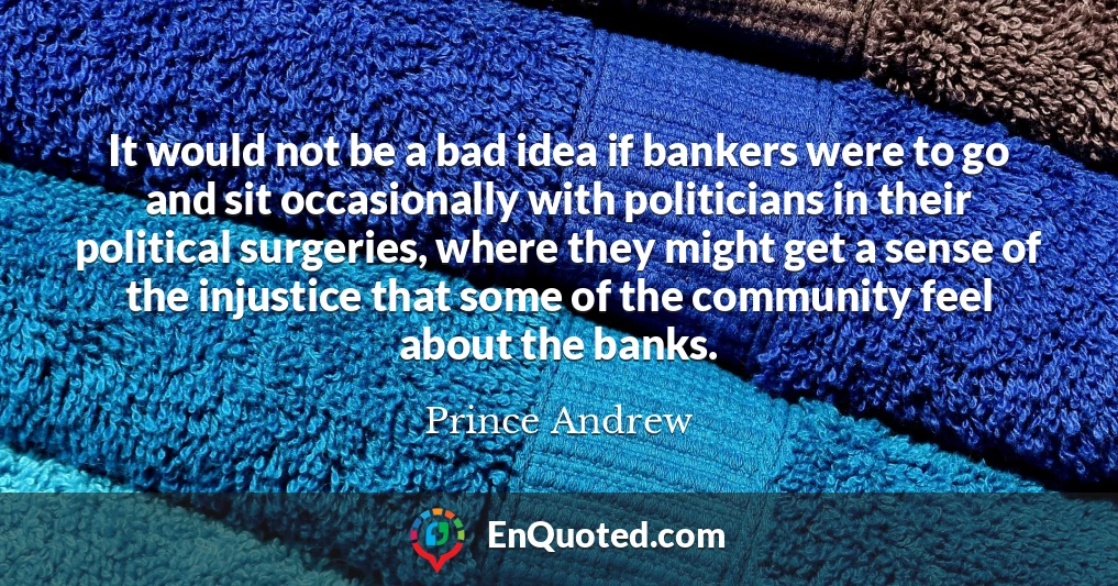 It would not be a bad idea if bankers were to go and sit occasionally with politicians in their political surgeries, where they might get a sense of the injustice that some of the community feel about the banks.