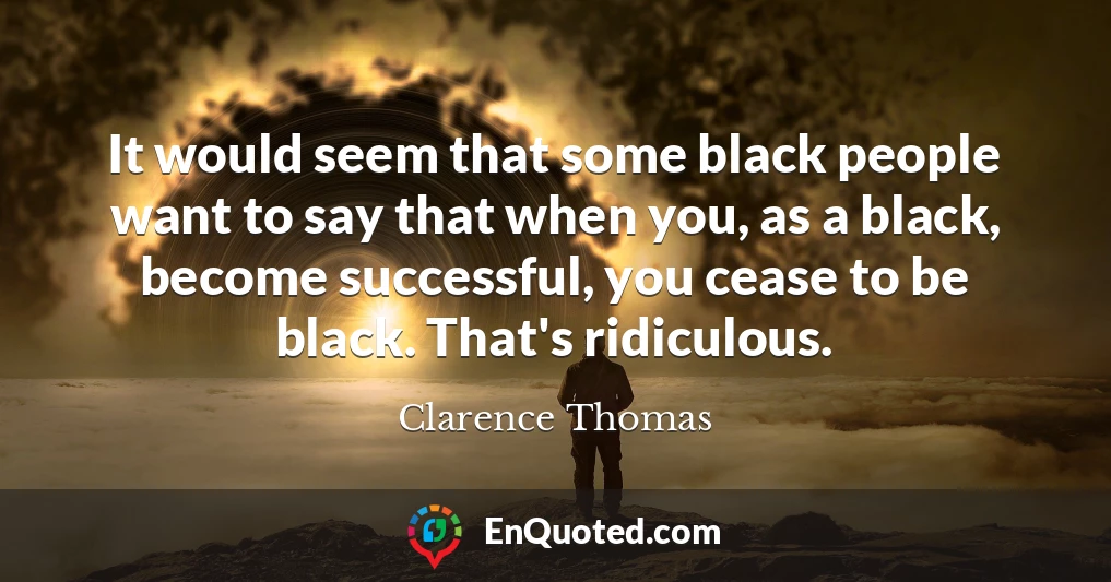 It would seem that some black people want to say that when you, as a black, become successful, you cease to be black. That's ridiculous.