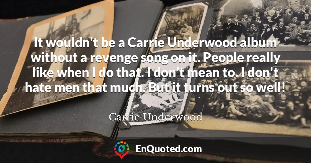 It wouldn't be a Carrie Underwood album without a revenge song on it. People really like when I do that. I don't mean to. I don't hate men that much. But it turns out so well!