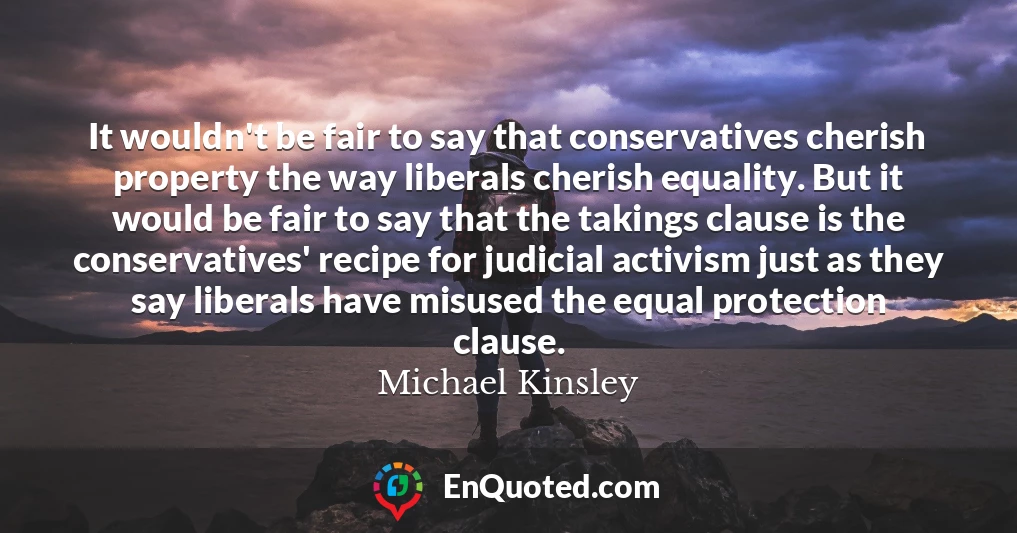 It wouldn't be fair to say that conservatives cherish property the way liberals cherish equality. But it would be fair to say that the takings clause is the conservatives' recipe for judicial activism just as they say liberals have misused the equal protection clause.