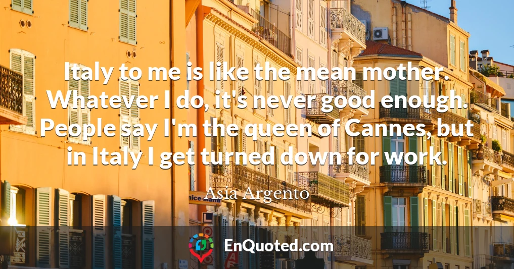 Italy to me is like the mean mother. Whatever I do, it's never good enough. People say I'm the queen of Cannes, but in Italy I get turned down for work.