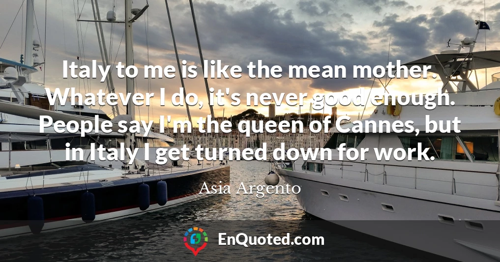 Italy to me is like the mean mother. Whatever I do, it's never good enough. People say I'm the queen of Cannes, but in Italy I get turned down for work.