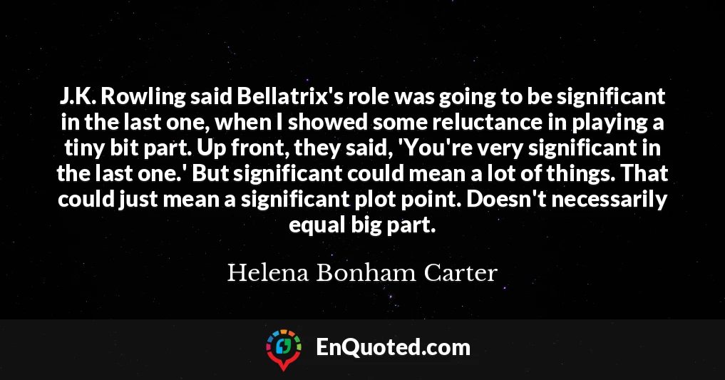 J.K. Rowling said Bellatrix's role was going to be significant in the last one, when I showed some reluctance in playing a tiny bit part. Up front, they said, 'You're very significant in the last one.' But significant could mean a lot of things. That could just mean a significant plot point. Doesn't necessarily equal big part.