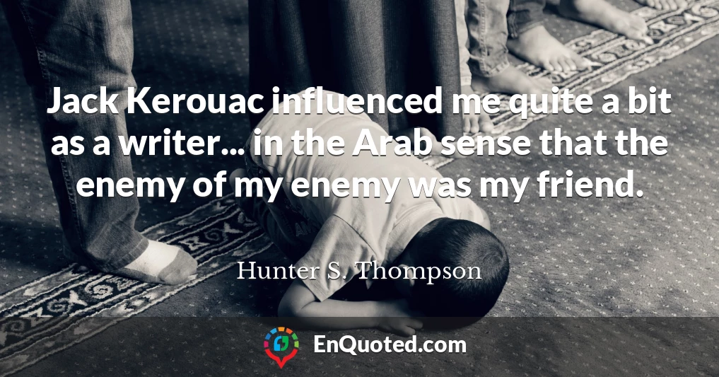 Jack Kerouac influenced me quite a bit as a writer... in the Arab sense that the enemy of my enemy was my friend.