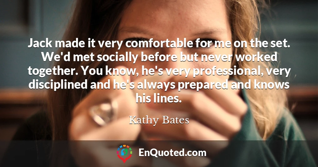Jack made it very comfortable for me on the set. We'd met socially before but never worked together. You know, he's very professional, very disciplined and he's always prepared and knows his lines.