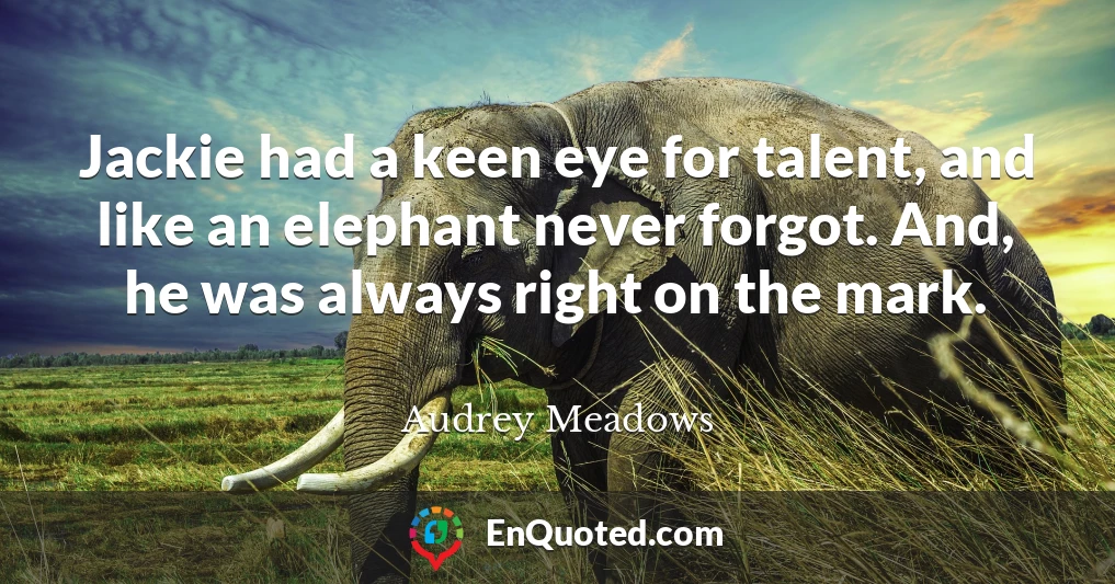 Jackie had a keen eye for talent, and like an elephant never forgot. And, he was always right on the mark.