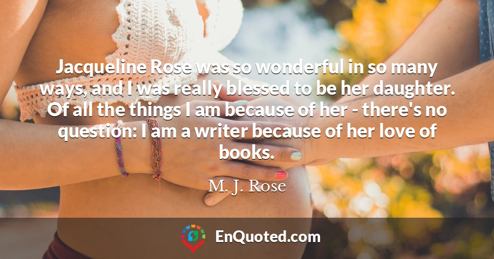 Jacqueline Rose was so wonderful in so many ways, and I was really blessed to be her daughter. Of all the things I am because of her - there's no question: I am a writer because of her love of books.