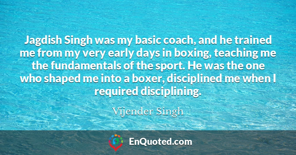Jagdish Singh was my basic coach, and he trained me from my very early days in boxing, teaching me the fundamentals of the sport. He was the one who shaped me into a boxer, disciplined me when I required disciplining.