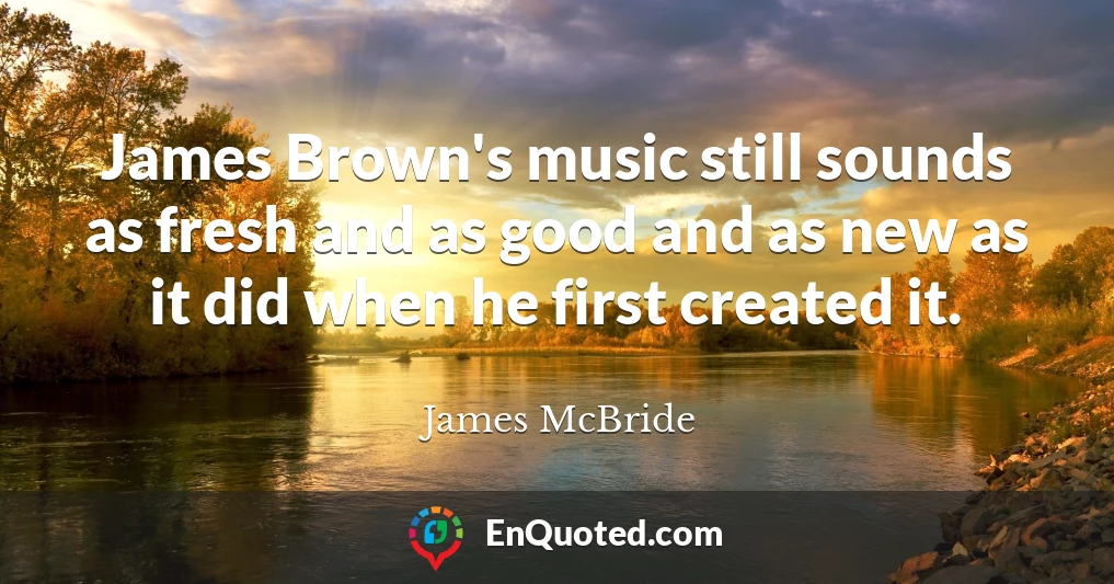 James Brown's music still sounds as fresh and as good and as new as it did when he first created it.