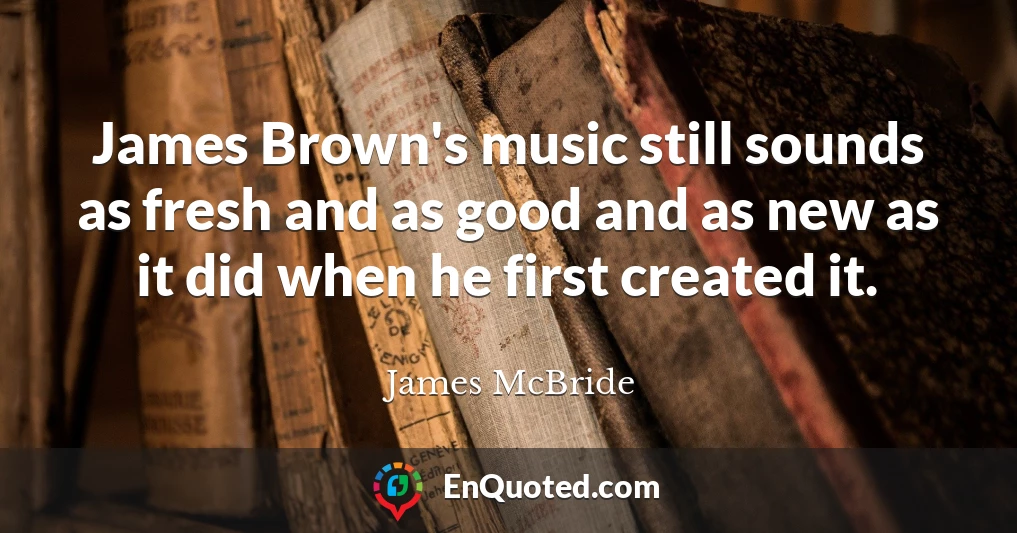 James Brown's music still sounds as fresh and as good and as new as it did when he first created it.