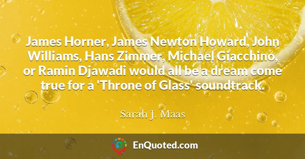 James Horner, James Newton Howard, John Williams, Hans Zimmer, Michael Giacchino, or Ramin Djawadi would all be a dream come true for a 'Throne of Glass' soundtrack.
