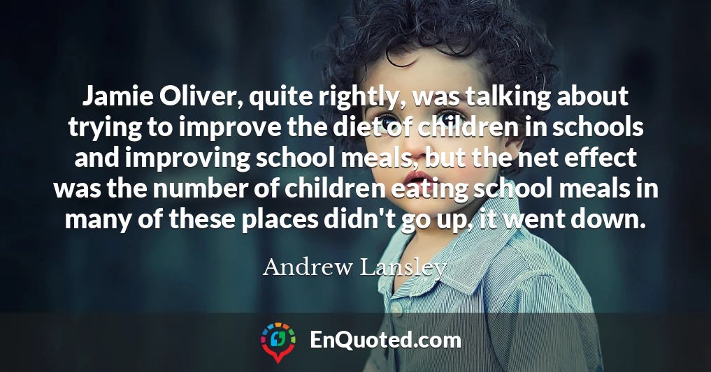 Jamie Oliver, quite rightly, was talking about trying to improve the diet of children in schools and improving school meals, but the net effect was the number of children eating school meals in many of these places didn't go up, it went down.