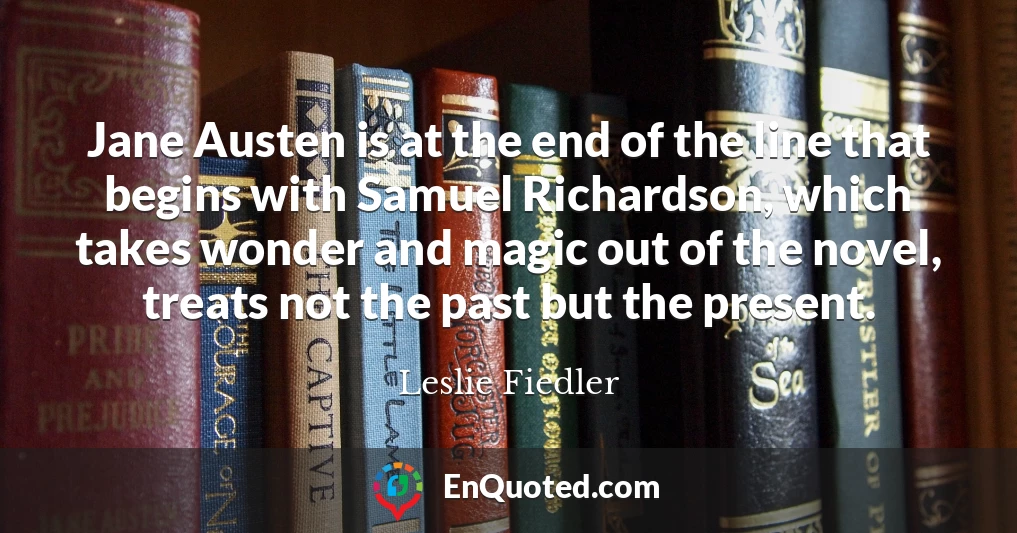 Jane Austen is at the end of the line that begins with Samuel Richardson, which takes wonder and magic out of the novel, treats not the past but the present.