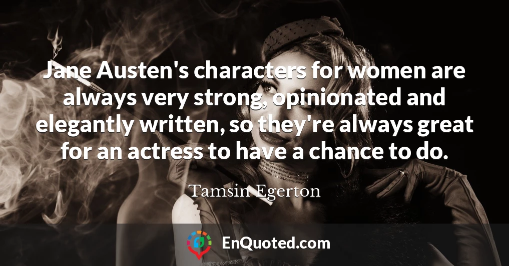 Jane Austen's characters for women are always very strong, opinionated and elegantly written, so they're always great for an actress to have a chance to do.